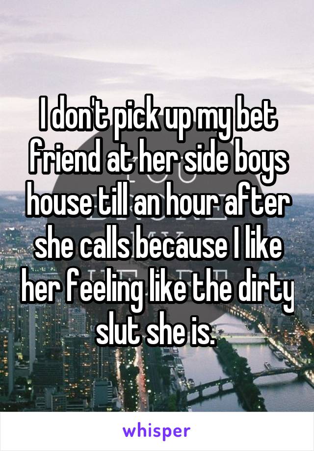 I don't pick up my bet friend at her side boys house till an hour after she calls because I like her feeling like the dirty slut she is. 