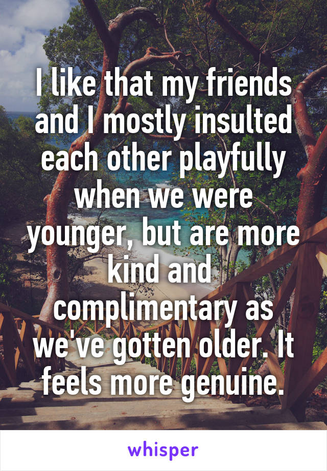 I like that my friends and I mostly insulted each other playfully when we were younger, but are more kind and  complimentary as we've gotten older. It feels more genuine.