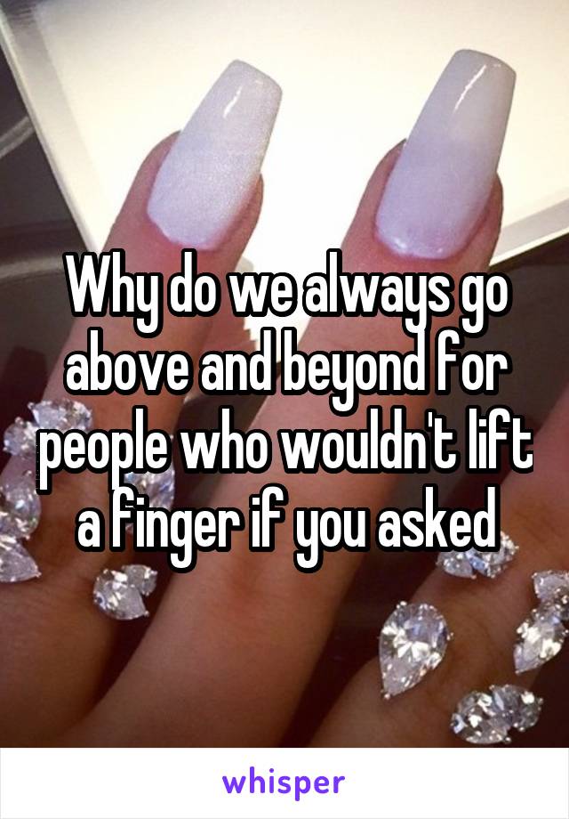 Why do we always go above and beyond for people who wouldn't lift a finger if you asked