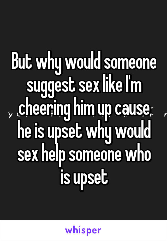 But why would someone suggest sex like I'm cheering him up cause he is upset why would sex help someone who is upset