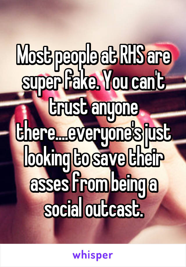 Most people at RHS are super fake. You can't trust anyone there....everyone's just looking to save their asses from being a social outcast.