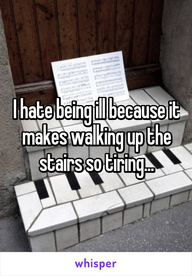 I hate being ill because it makes walking up the stairs so tiring...