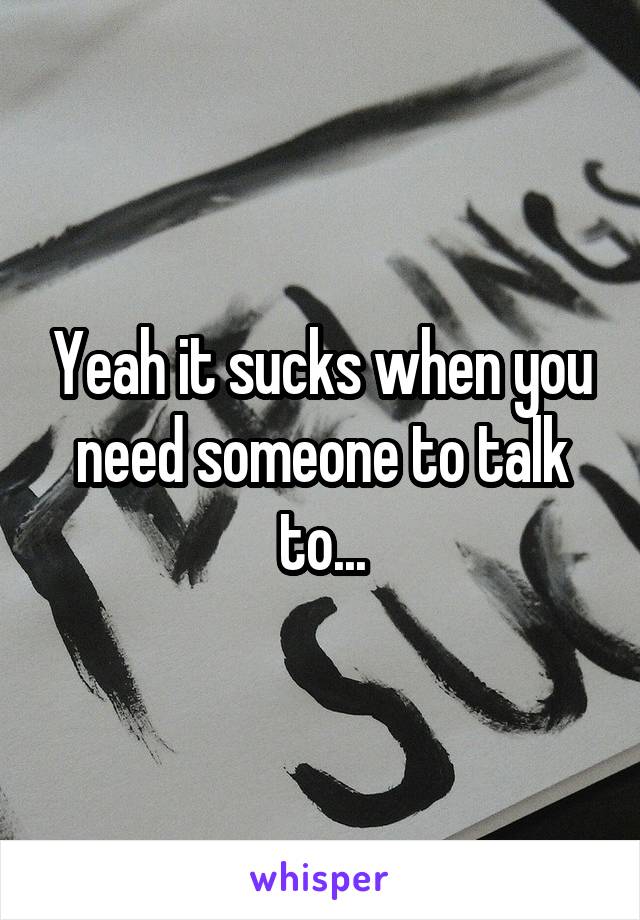 Yeah it sucks when you need someone to talk to...