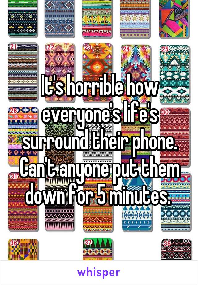 It's horrible how everyone's life's surround their phone. Can't anyone put them down for 5 minutes. 