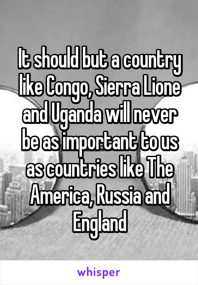 It should but a country like Congo, Sierra Lione and Uganda will never be as important to us as countries like The America, Russia and England