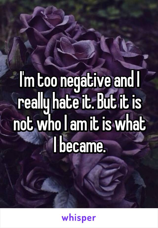 I'm too negative and I really hate it. But it is not who I am it is what I became.