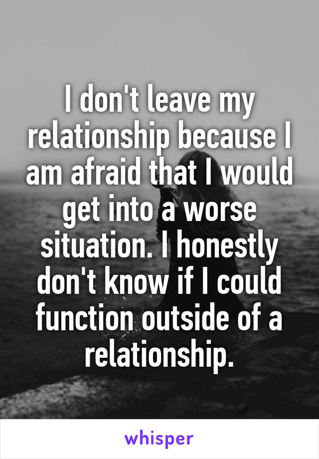 I don't leave my relationship because I am afraid that I would get into a worse situation. I honestly don't know if I could function outside of a relationship.