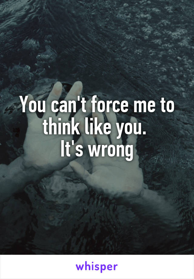 You can't force me to think like you. 
It's wrong
