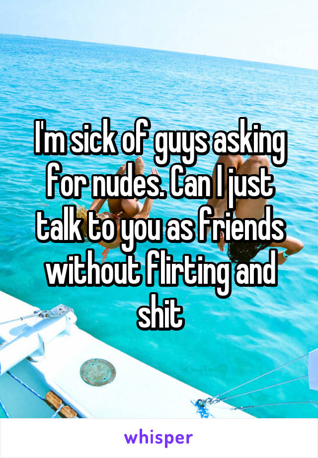 I'm sick of guys asking for nudes. Can I just talk to you as friends without flirting and shit