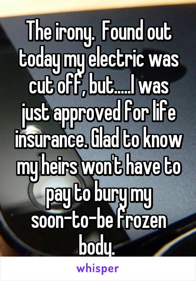 The irony.  Found out today my electric was cut off, but.....I was just approved for life insurance. Glad to know my heirs won't have to pay to bury my soon-to-be frozen body. 