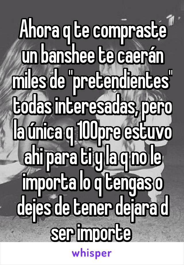 Ahora q te compraste un banshee te caerán miles de "pretendientes" todas interesadas, pero la única q 100pre estuvo ahi para ti y la q no le importa lo q tengas o dejes de tener dejara d ser importe 