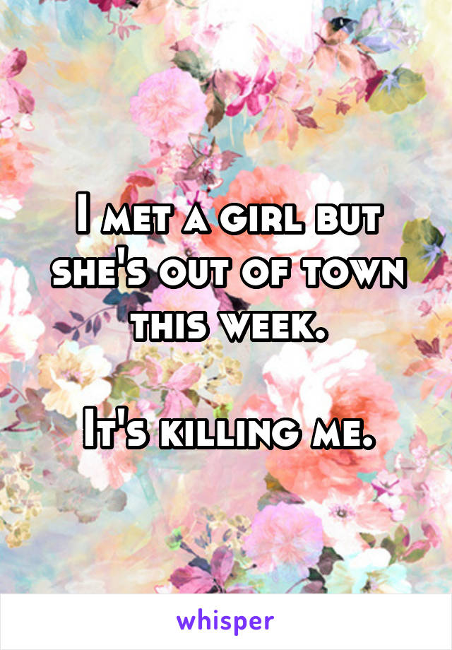 I met a girl but she's out of town this week.

It's killing me.