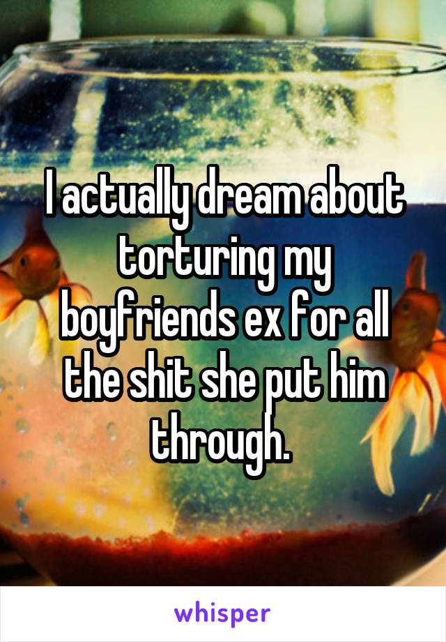 I actually dream about torturing my boyfriends ex for all the shit she put him through. 