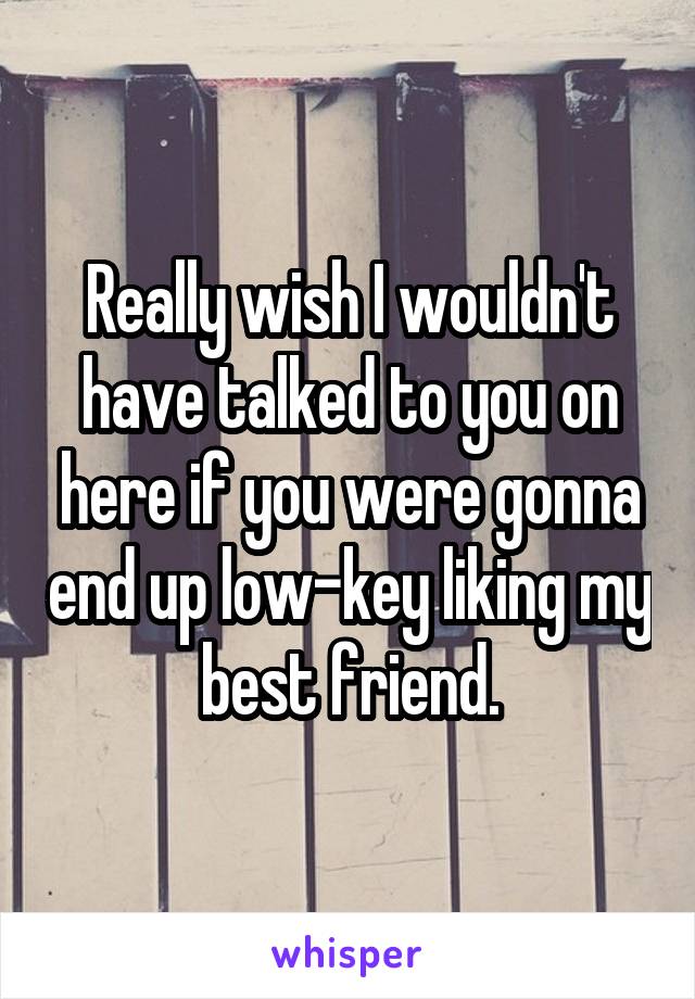 Really wish I wouldn't have talked to you on here if you were gonna end up low-key liking my best friend.