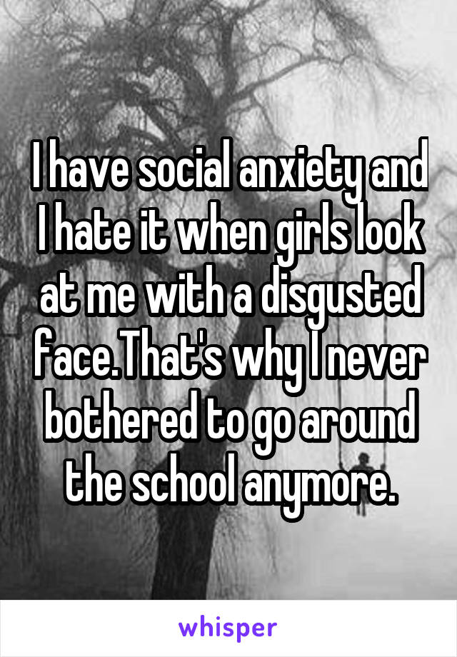 I have social anxiety and I hate it when girls look at me with a disgusted face.That's why I never bothered to go around the school anymore.