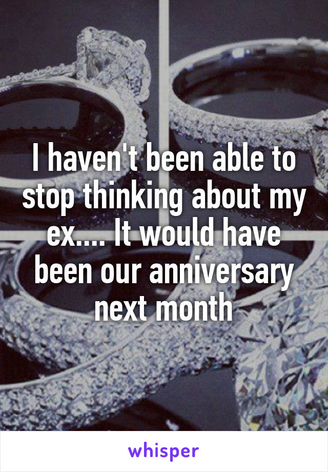 I haven't been able to stop thinking about my ex.... It would have been our anniversary next month