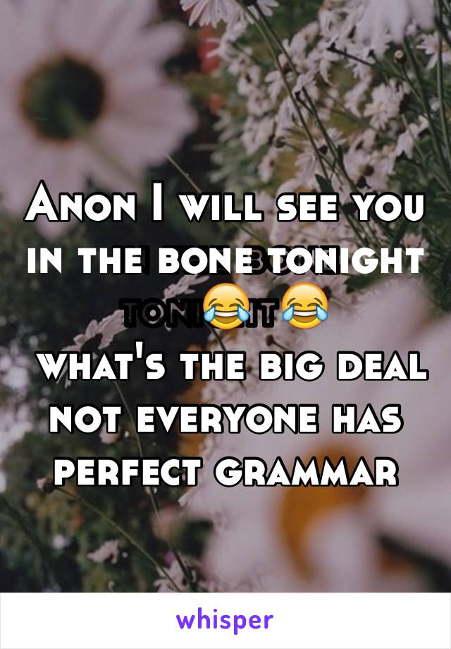 Anon I will see you in the bone tonight😂
 what's the big deal not everyone has perfect grammar 