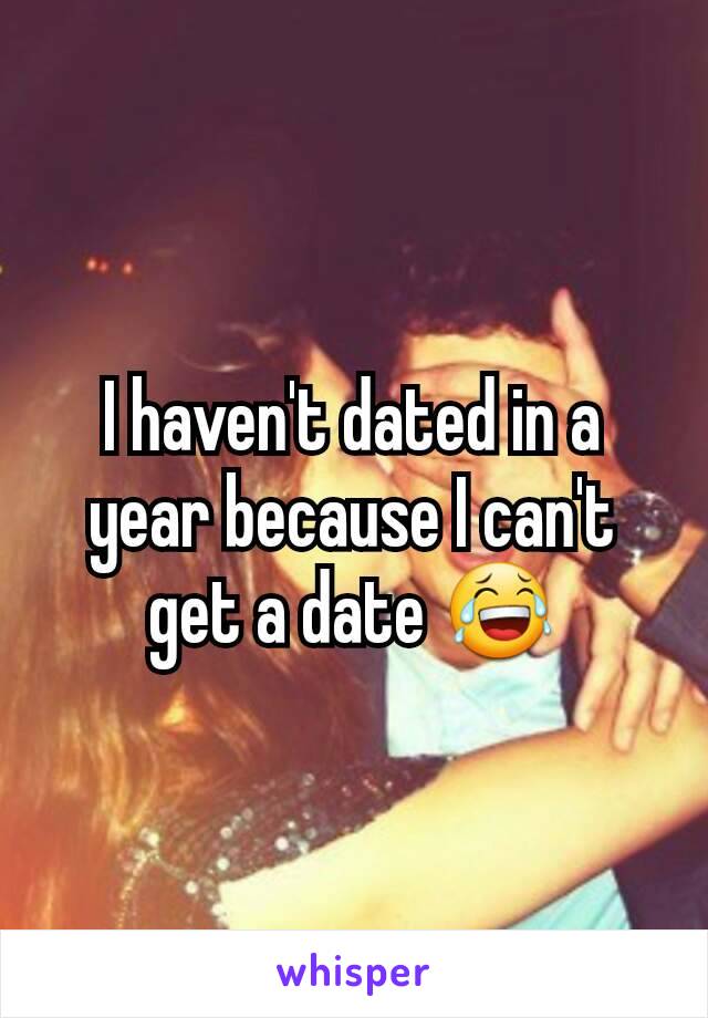 I haven't dated in a year because I can't get a date 😂