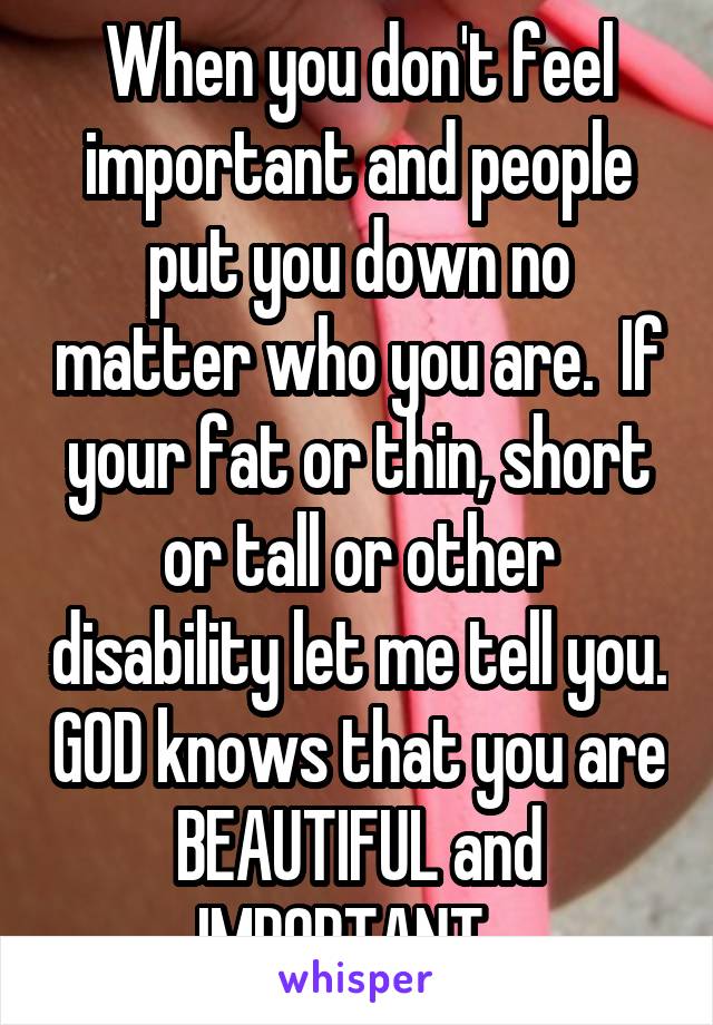 When you don't feel important and people put you down no matter who you are.  If your fat or thin, short or tall or other disability let me tell you. GOD knows that you are BEAUTIFUL and IMPORTANT...