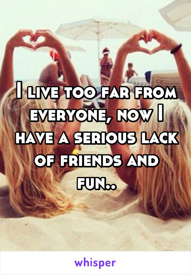 I live too far from everyone, now I have a serious lack of friends and fun..