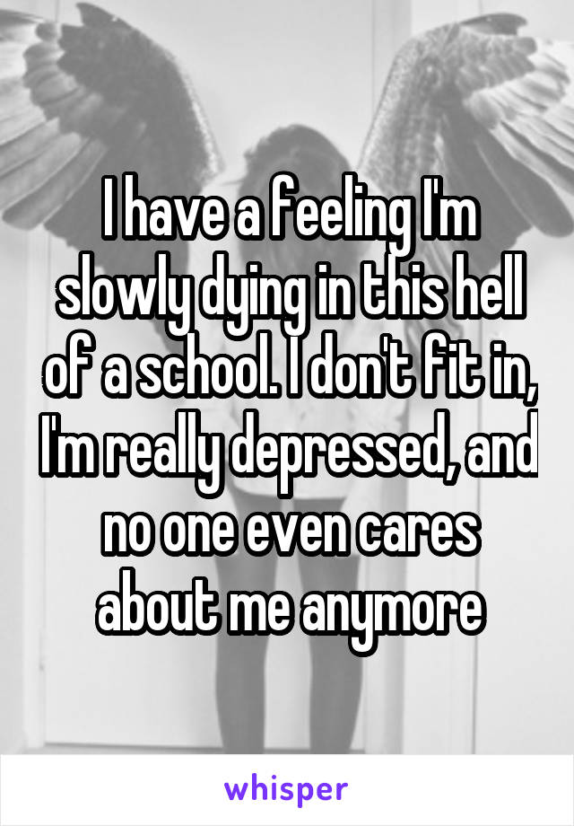 I have a feeling I'm slowly dying in this hell of a school. I don't fit in, I'm really depressed, and no one even cares about me anymore