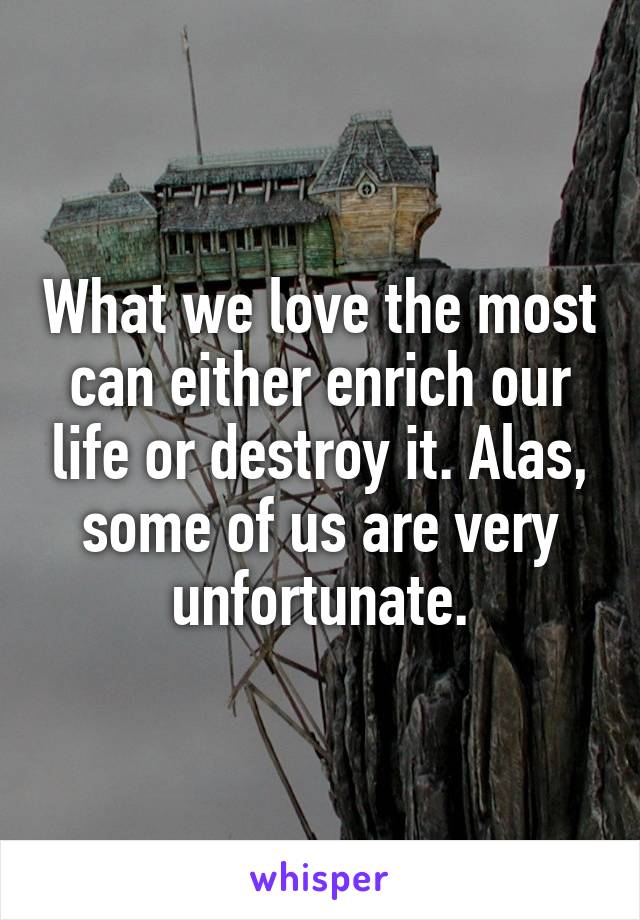 What we love the most can either enrich our life or destroy it. Alas, some of us are very unfortunate.