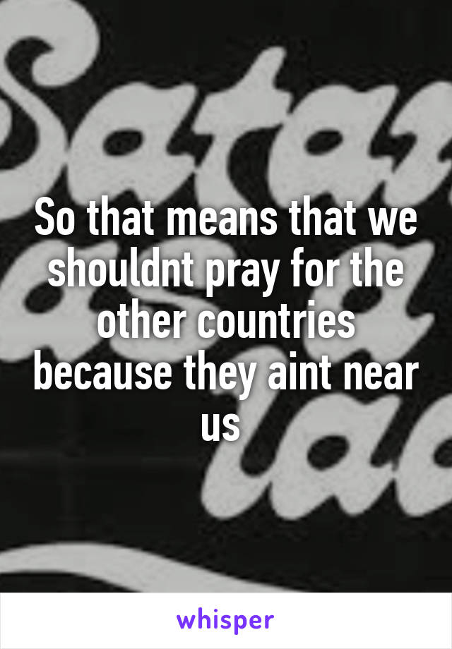 So that means that we shouldnt pray for the other countries because they aint near us 