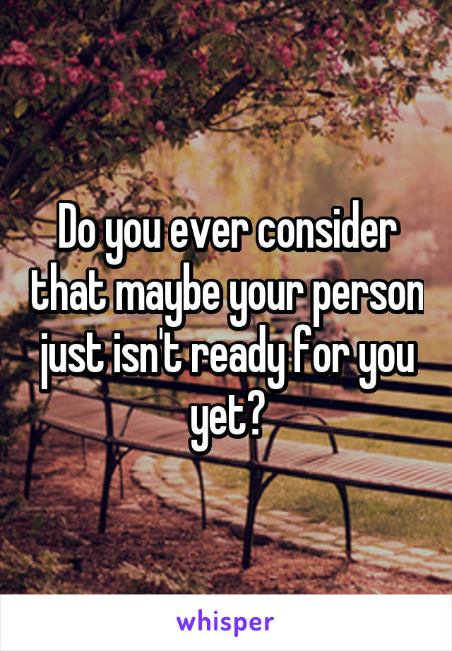 Do you ever consider that maybe your person just isn't ready for you yet?