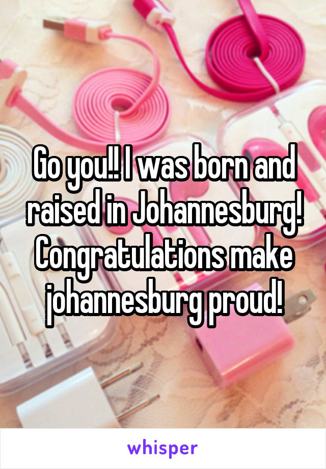 Go you!! I was born and raised in Johannesburg! Congratulations make johannesburg proud!