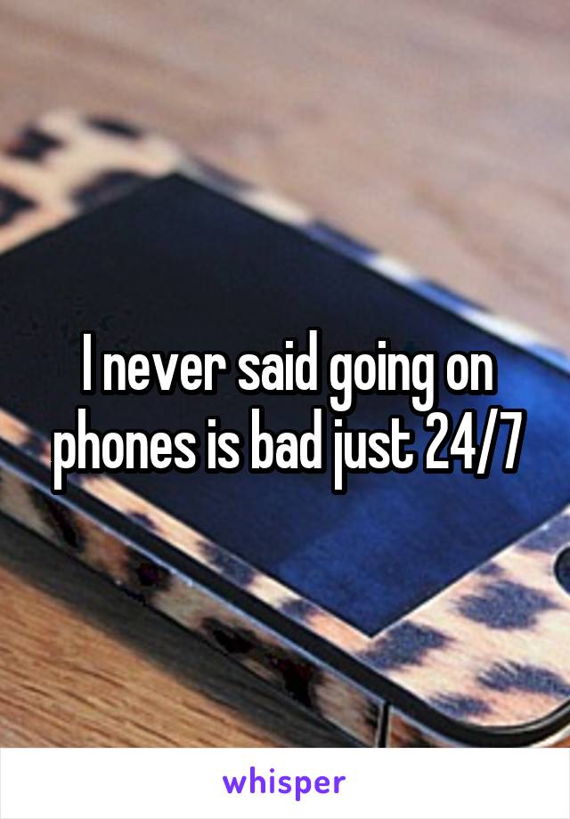 I never said going on phones is bad just 24/7