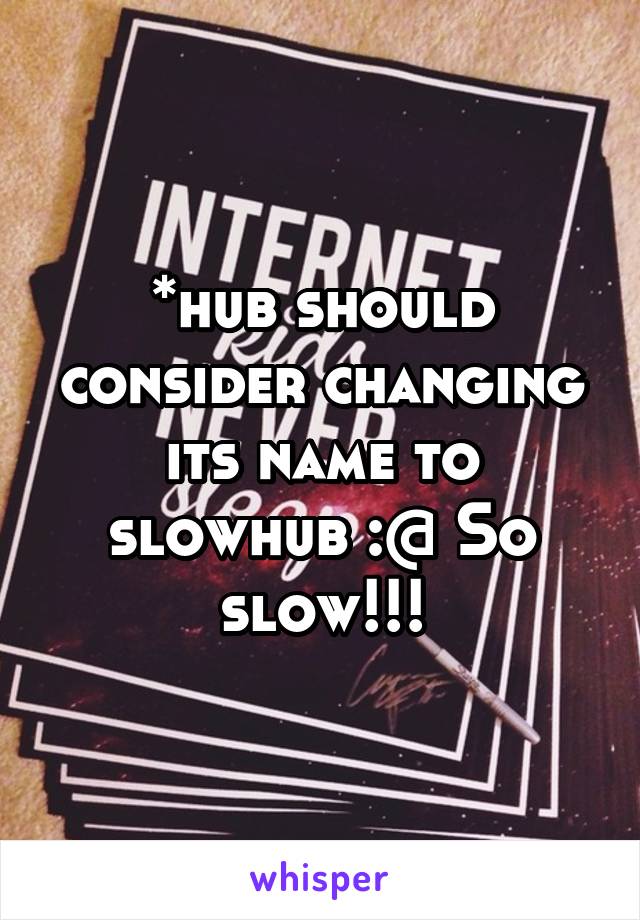 *hub should consider changing its name to slowhub :@ So slow!!!