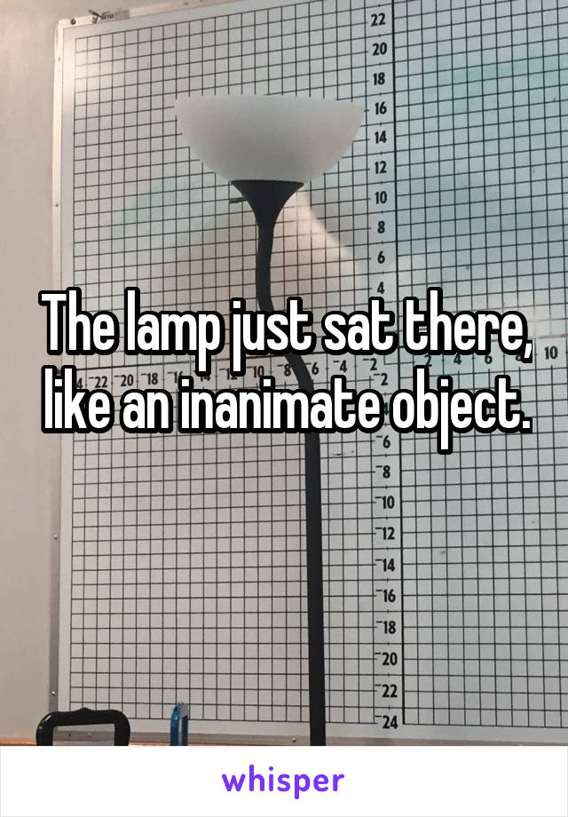 The lamp just sat there, like an inanimate object. 