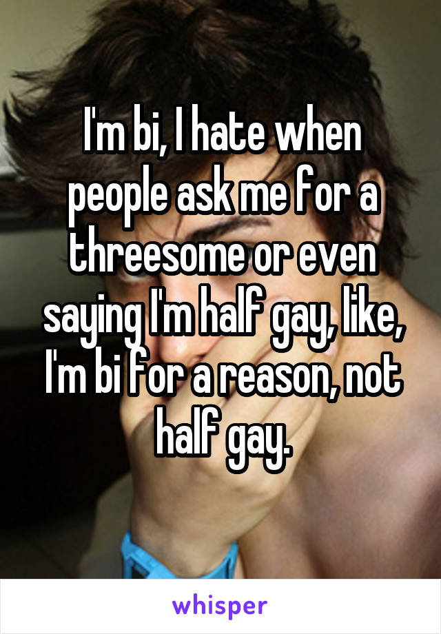 I'm bi, I hate when people ask me for a threesome or even saying I'm half gay, like, I'm bi for a reason, not half gay.
