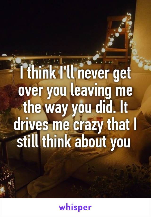 I think I'll never get over you leaving me the way you did. It drives me crazy that I still think about you 