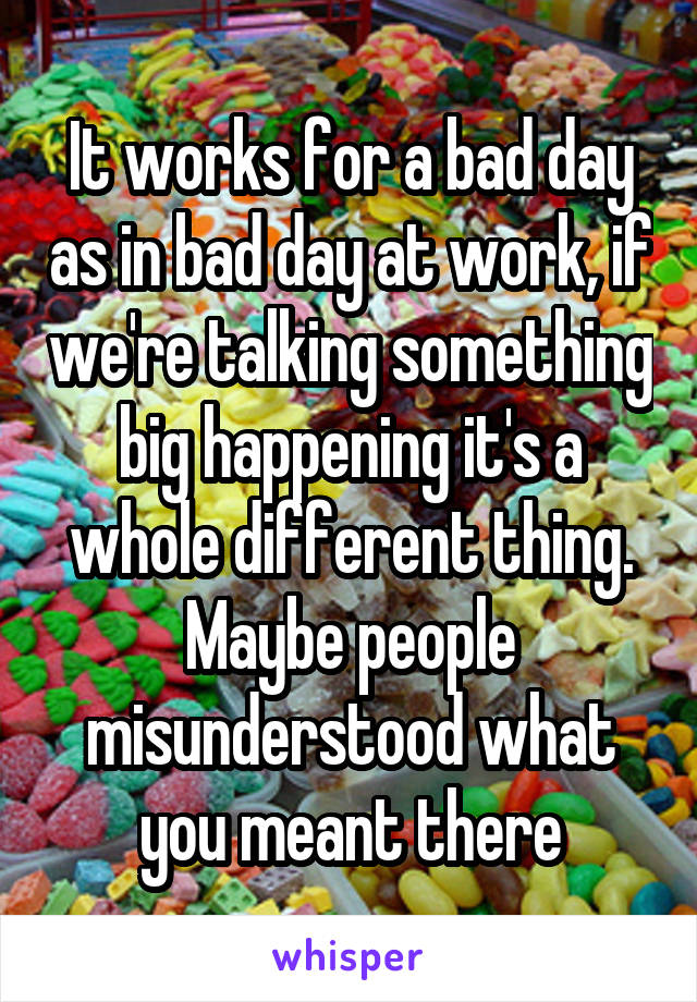 It works for a bad day as in bad day at work, if we're talking something big happening it's a whole different thing. Maybe people misunderstood what you meant there