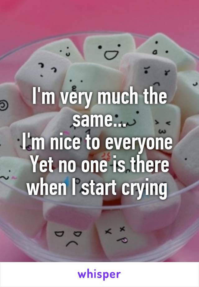 I'm very much the same...
I'm nice to everyone 
Yet no one is there when I start crying 