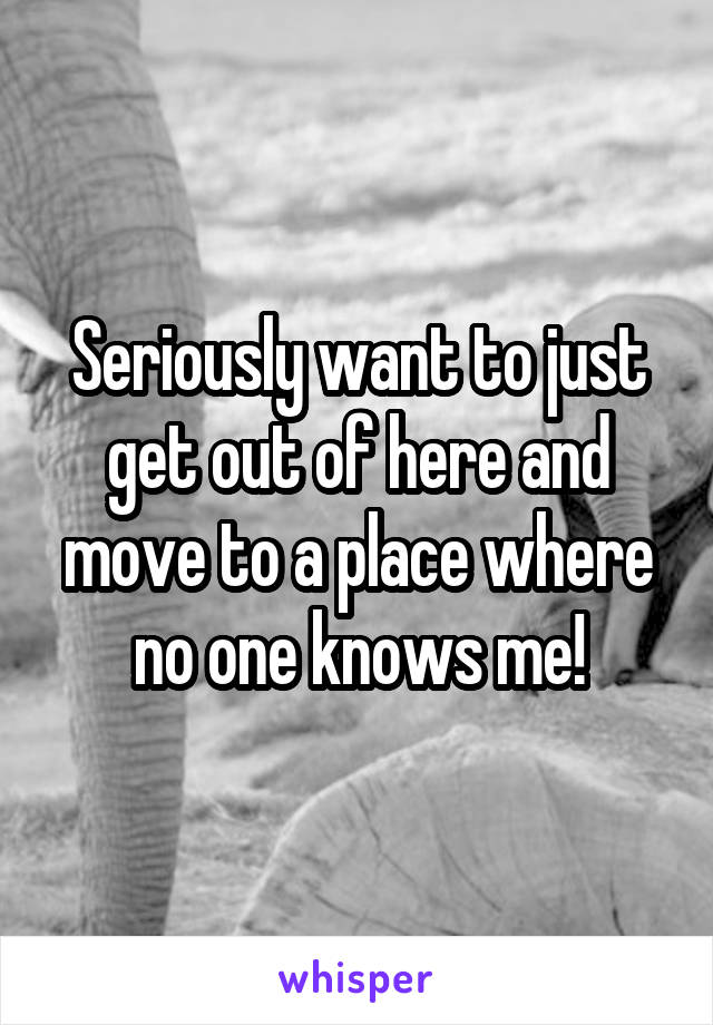 Seriously want to just get out of here and move to a place where no one knows me!