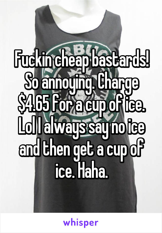 Fuckin cheap bastards! So annoying. Charge $4.65 for a cup of ice. Lol I always say no ice and then get a cup of ice. Haha.