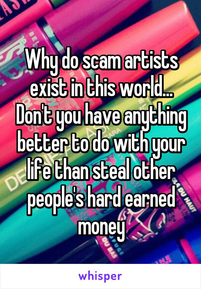 Why do scam artists exist in this world... Don't you have anything better to do with your life than steal other people's hard earned money