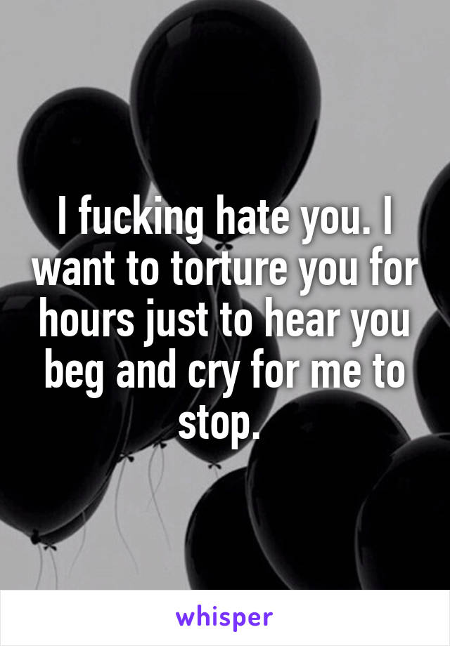 I fucking hate you. I want to torture you for hours just to hear you beg and cry for me to stop. 