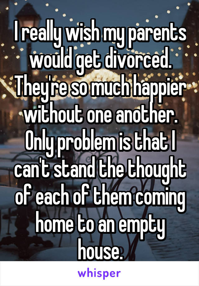 I really wish my parents would get divorced. They're so much happier without one another. Only problem is that I can't stand the thought of each of them coming home to an empty house.