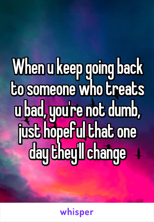 When u keep going back to someone who treats u bad, you're not dumb, just hopeful that one day they'll change