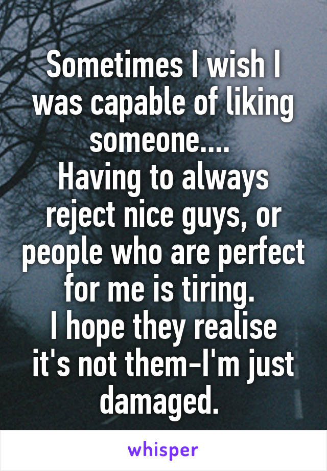 Sometimes I wish I was capable of liking someone.... 
Having to always reject nice guys, or people who are perfect for me is tiring. 
I hope they realise it's not them-I'm just damaged. 