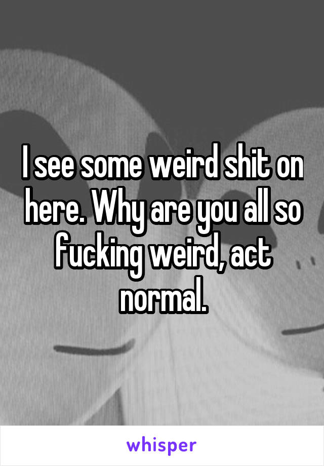 I see some weird shit on here. Why are you all so fucking weird, act normal.