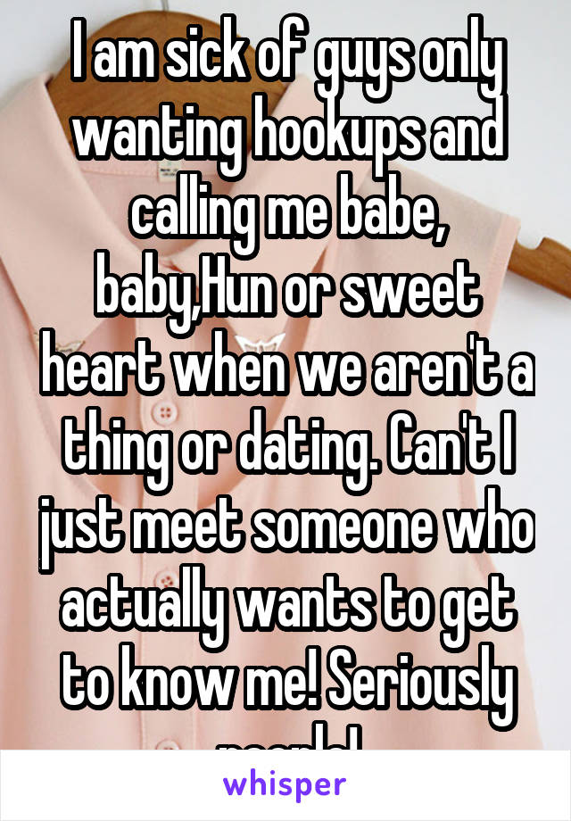 I am sick of guys only wanting hookups and calling me babe, baby,Hun or sweet heart when we aren't a thing or dating. Can't I just meet someone who actually wants to get to know me! Seriously people!