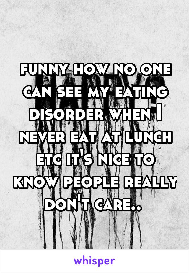 funny how no one can see my eating disorder when I never eat at lunch etc it's nice to know people really don't care.. 