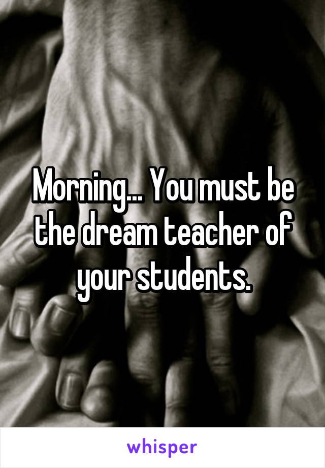 Morning... You must be the dream teacher of your students.