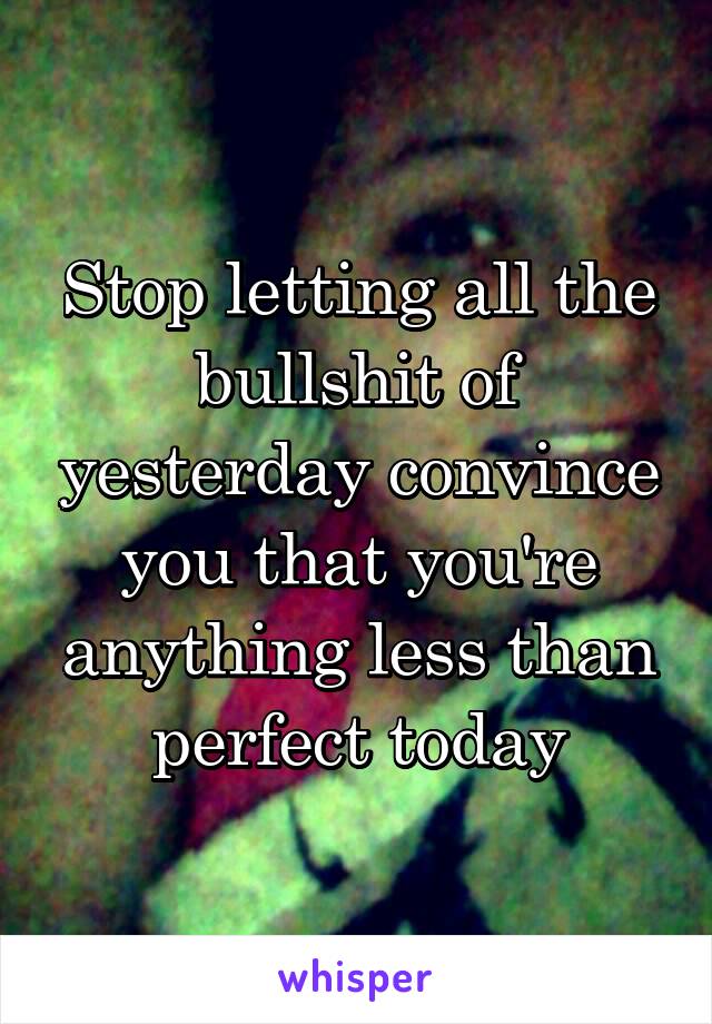 Stop letting all the bullshit of yesterday convince you that you're anything less than perfect today