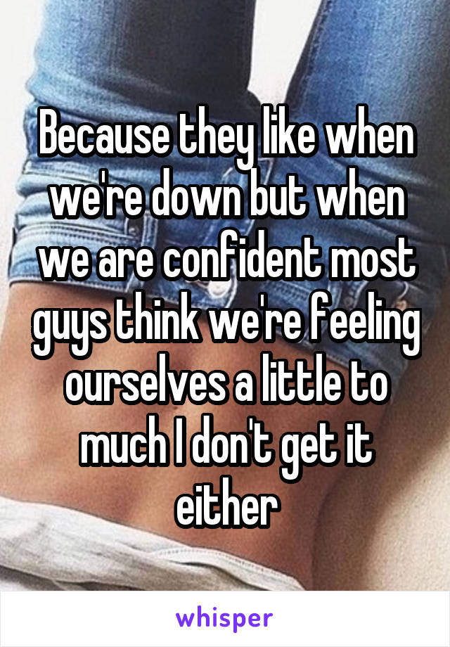 Because they like when we're down but when we are confident most guys think we're feeling ourselves a little to much I don't get it either