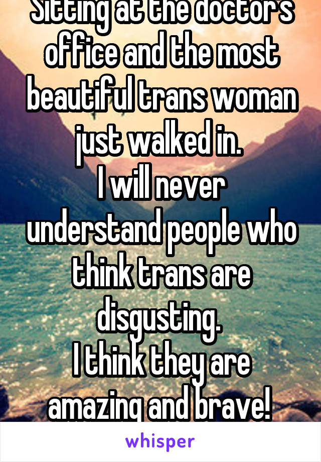 Sitting at the doctor's office and the most beautiful trans woman just walked in. 
I will never understand people who think trans are disgusting. 
I think they are amazing and brave! 
(F)